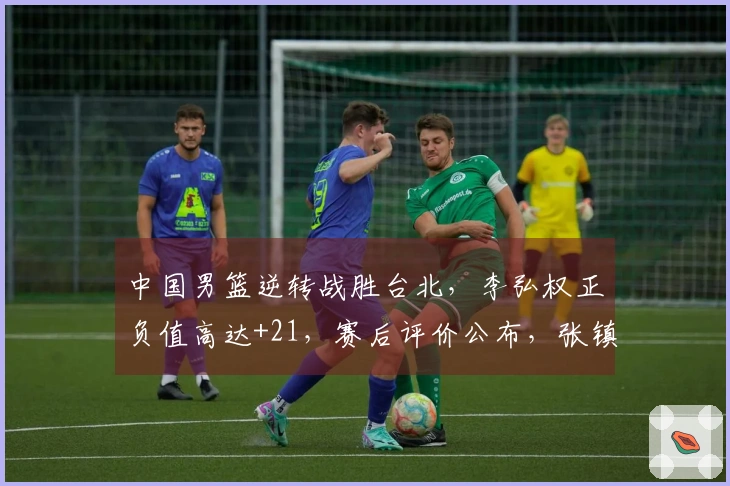 中国男篮逆转战胜台北，李弘权正负值高达+21，赛后评价公布，张镇麟得分4.6。
