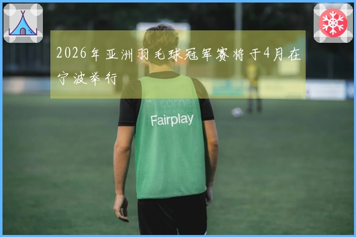 2026年亚洲羽毛球冠军赛将于4月在宁波举行