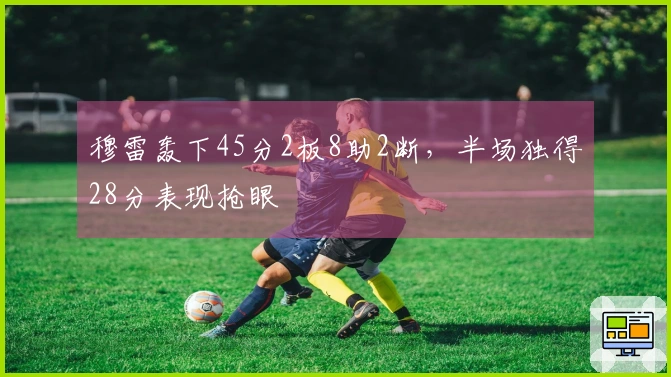 穆雷轰下45分2板8助2断，半场独得28分表现抢眼