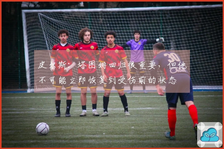 皮尔斯：塔图姆回归很重要，但他不可能立即恢复到受伤前的状态