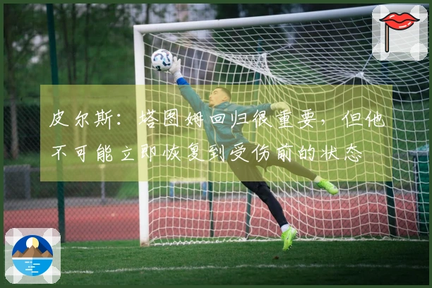 皮尔斯：塔图姆回归很重要，但他不可能立即恢复到受伤前的状态