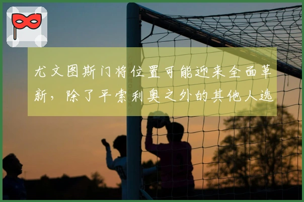 尤文图斯门将位置可能迎来全面革新，除了平索利奥之外的其他人选或将发生变化