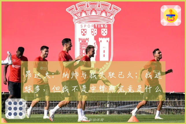 昂达夫：纳帅与我失联已久；我进球多，但我不是中锋那究竟是什么呢？