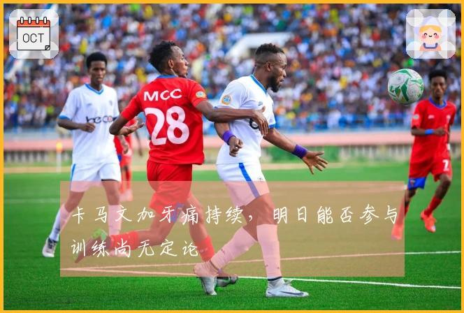 卡马文加牙痛持续，明日能否参与训练尚无定论