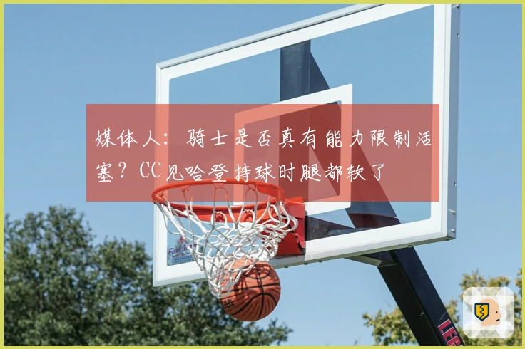 媒体人：骑士是否真有能力限制活塞？CC见哈登持球时腿都软了