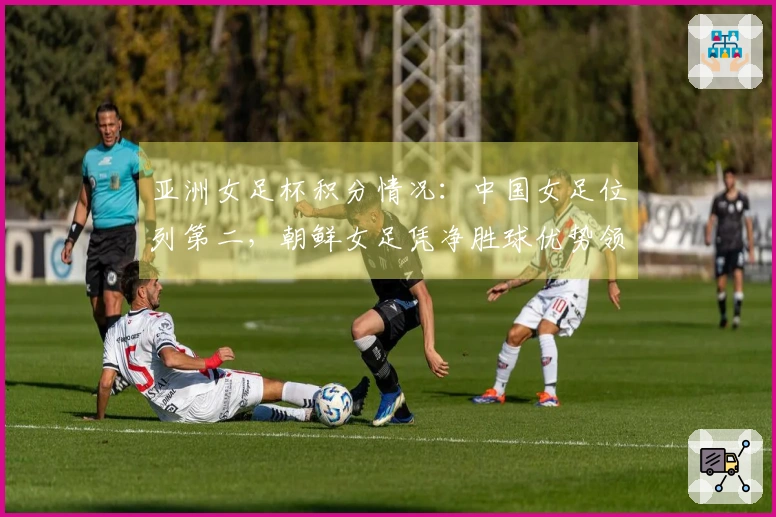 亚洲女足杯积分情况：中国女足位列第二，朝鲜女足凭净胜球优势领跑