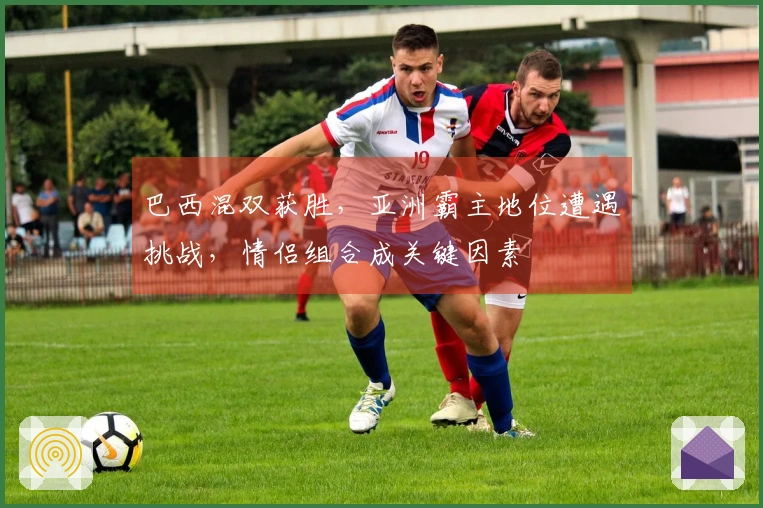 巴西混双获胜，亚洲霸主地位遭遇挑战，情侣组合成关键因素