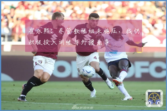 崔永熙：尽管教练组未施压，我仍积极投入训练与外援竞争