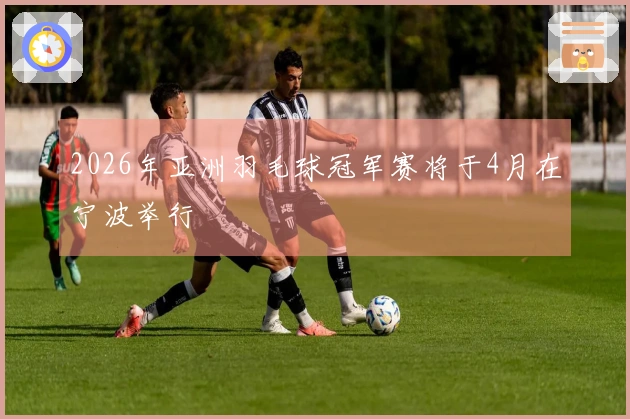 2026年亚洲羽毛球冠军赛将于4月在宁波举行