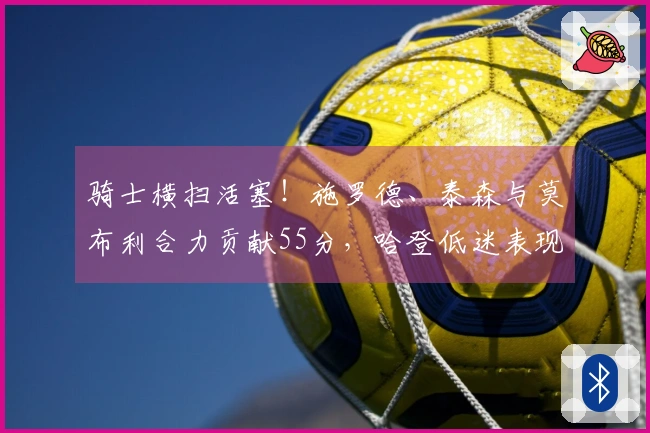 骑士横扫活塞！施罗德、泰森与莫布利合力贡献55分，哈登低迷表现，阿伦受伤！