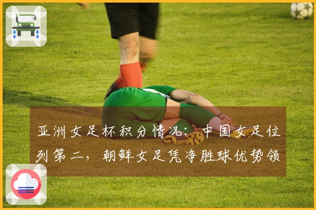 亚洲女足杯积分情况：中国女足位列第二，朝鲜女足凭净胜球优势领跑