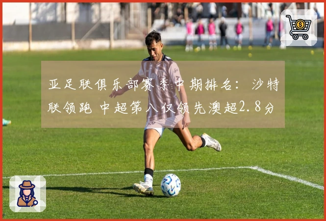 亚足联俱乐部赛季中期排名：沙特联领跑 中超第八仅领先澳超2.8分