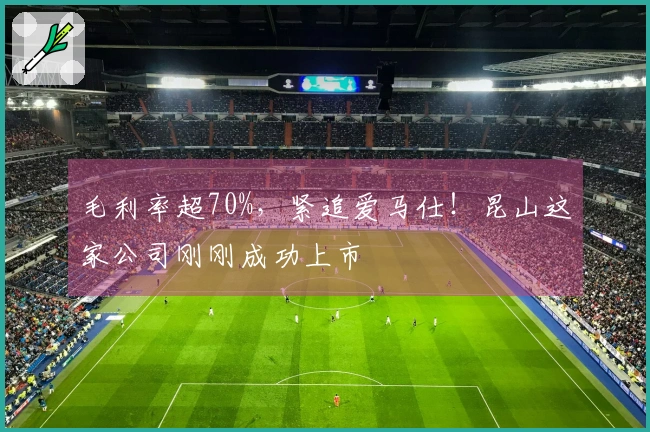 毛利率超70%，紧追爱马仕！昆山这家公司刚刚成功上市