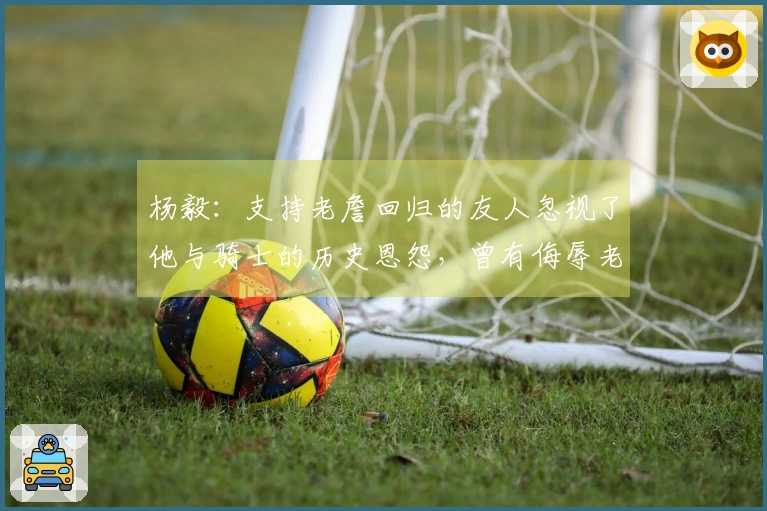 杨毅：支持老詹回归的友人忽视了他与骑士的历史恩怨，曾有侮辱老板之举