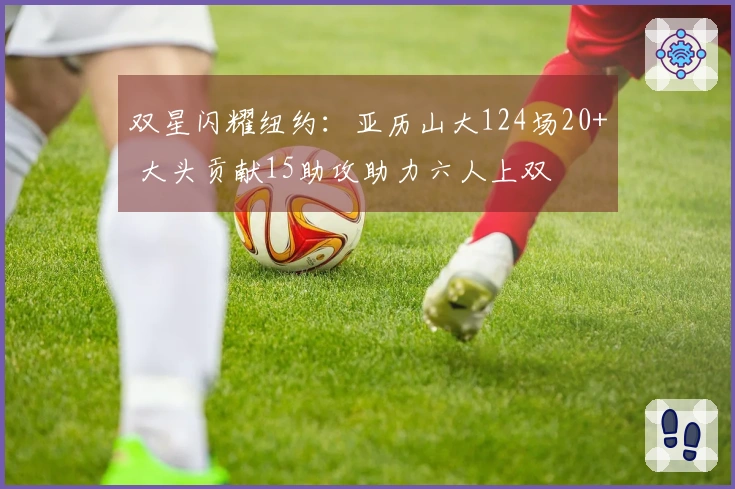 双星闪耀纽约：亚历山大124场20+ 大头贡献15助攻助力六人上双