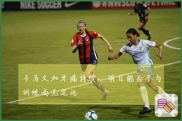 卡马文加牙痛持续,明日能否参与训练尚无定论