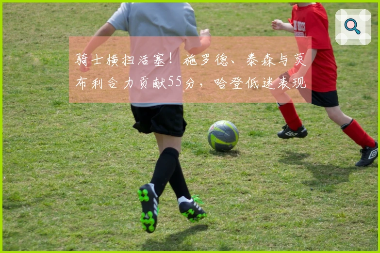 骑士横扫活塞！施罗德、泰森与莫布利合力贡献55分，哈登低迷表现，阿伦受伤！