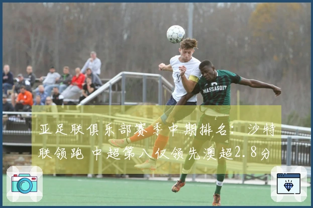 亚足联俱乐部赛季中期排名：沙特联领跑 中超第八仅领先澳超2.8分