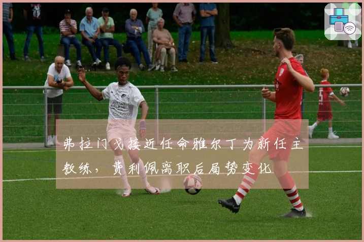 弗拉门戈接近任命雅尔丁为新任主教练，费利佩离职后局势变化