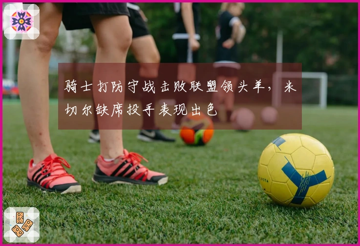 骑士打防守战击败联盟领头羊,米切尔缺席投手表现出色